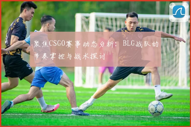 聚焦CSGO赛事动态分析:BLG战队的节奏掌控与战术探讨