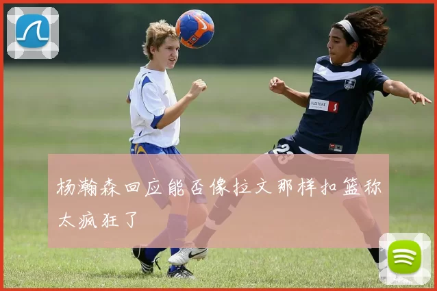 杨瀚森回应能否像拉文那样扣篮称太疯狂了