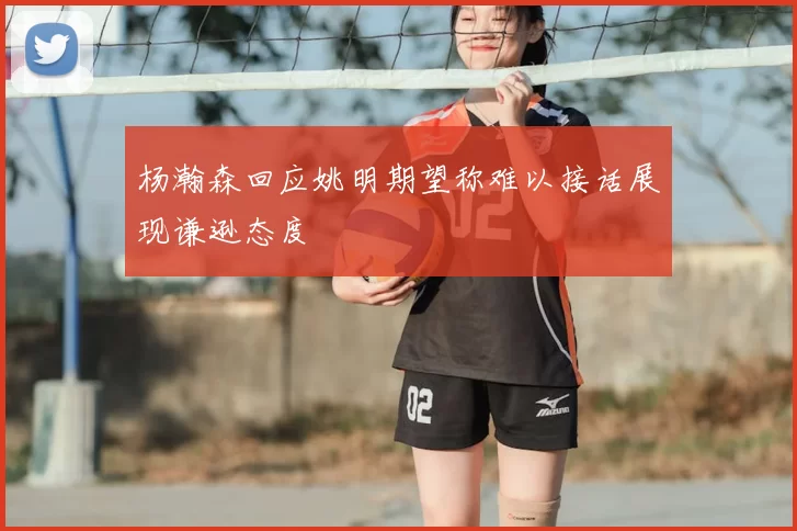 杨瀚森回应姚明期望称难以接话展现谦逊态度