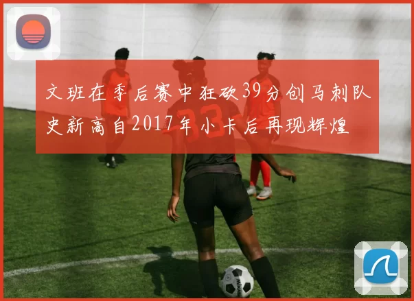 文班在季后赛中狂砍39分创马刺队史新高自2017年小卡后再现辉煌