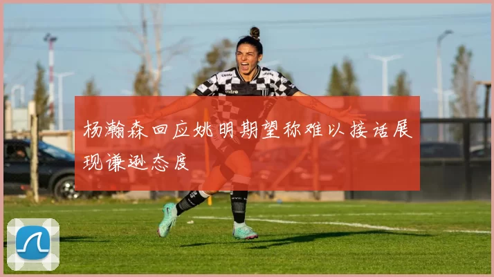 杨瀚森回应姚明期望称难以接话展现谦逊态度