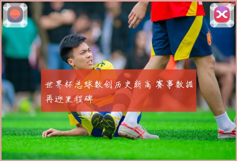 世界杯总球数创历史新高 赛事数据再迎里程碑