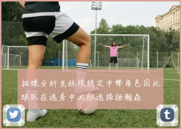拓媒分析克林根稳定中锋角色因此球队在选秀中大胆选择杨瀚森