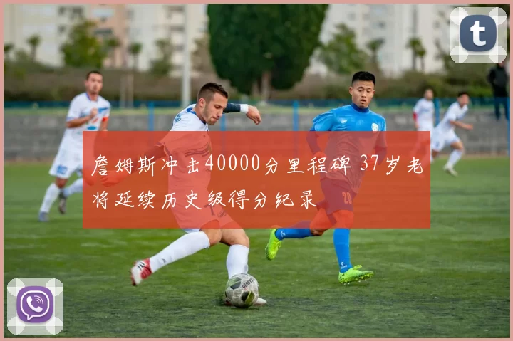 詹姆斯冲击40000分里程碑 37岁老将延续历史级得分纪录