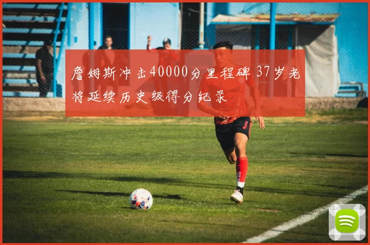 詹姆斯冲击40000分里程碑 37岁老将延续历史级得分纪录