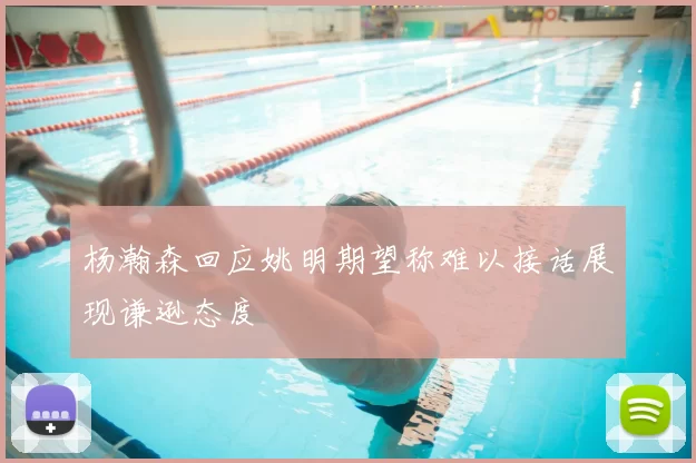 杨瀚森回应姚明期望称难以接话展现谦逊态度