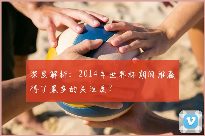 深度解析:2014年世界杯期间谁赢得了最多的关注度?