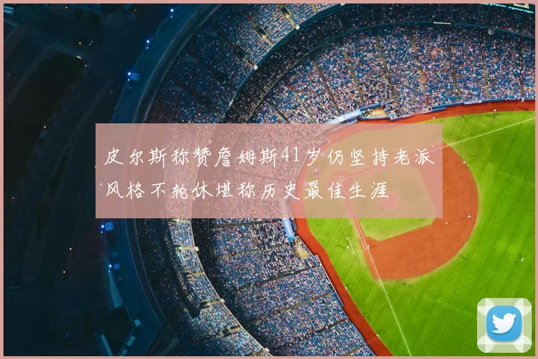 皮尔斯称赞詹姆斯41岁仍坚持老派风格不轮休堪称历史最佳生涯