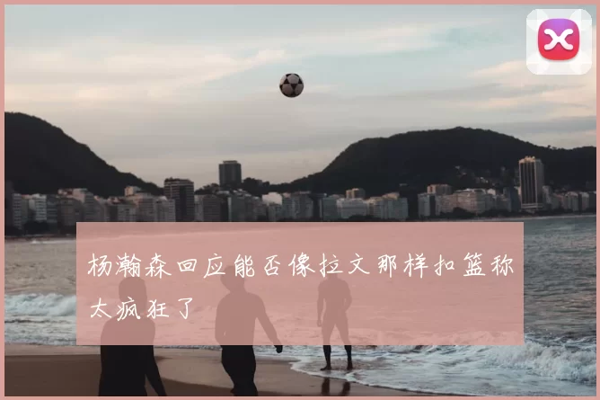 杨瀚森回应能否像拉文那样扣篮称太疯狂了
