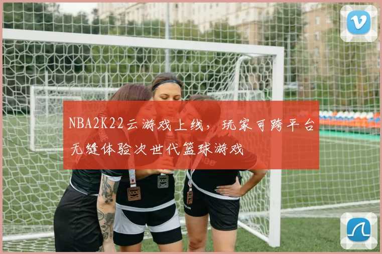 NBA2K22云游戏上线，玩家可跨平台无缝体验次世代篮球游戏