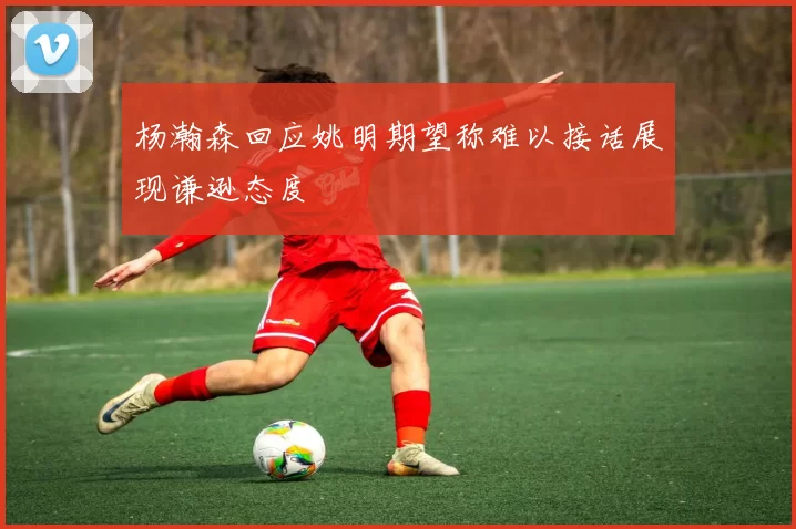 杨瀚森回应姚明期望称难以接话展现谦逊态度