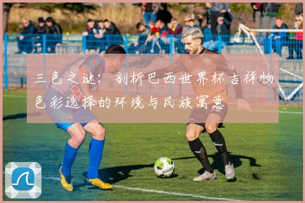 三色之谜:剖析巴西世界杯吉祥物色彩选择的环境与民族寓意
