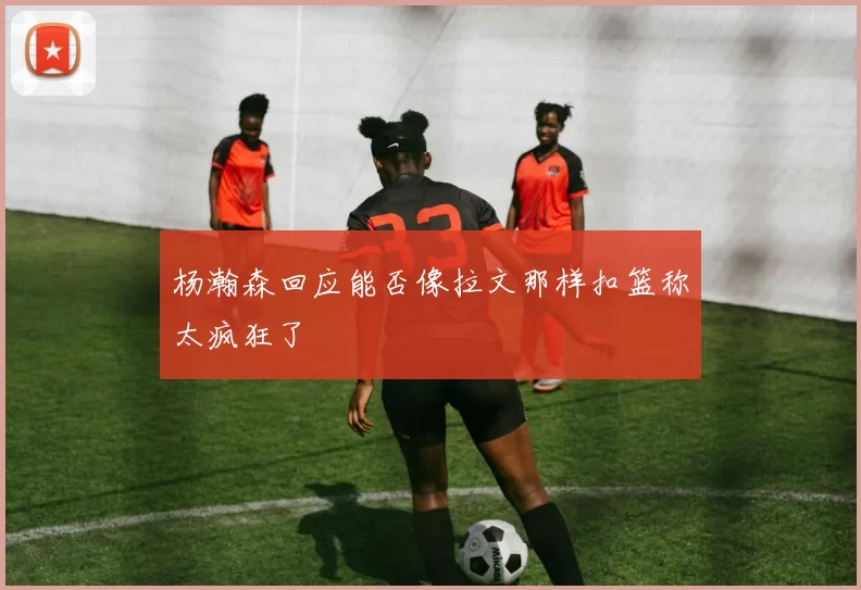 杨瀚森回应能否像拉文那样扣篮称太疯狂了