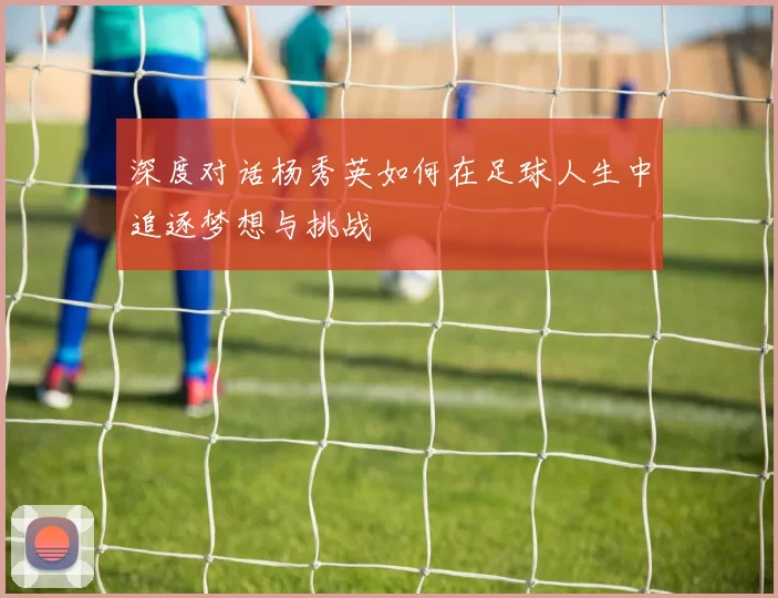 深度对话杨秀英如何在足球人生中追逐梦想与挑战