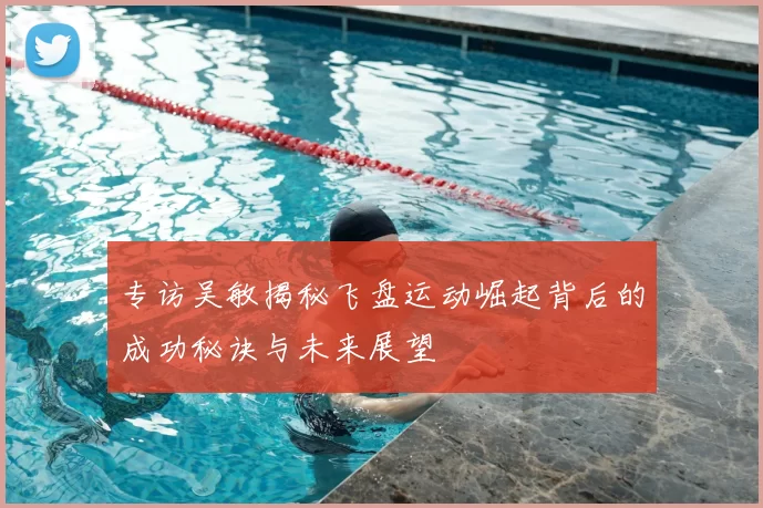 专访吴敏揭秘飞盘运动崛起背后的成功秘诀与未来展望