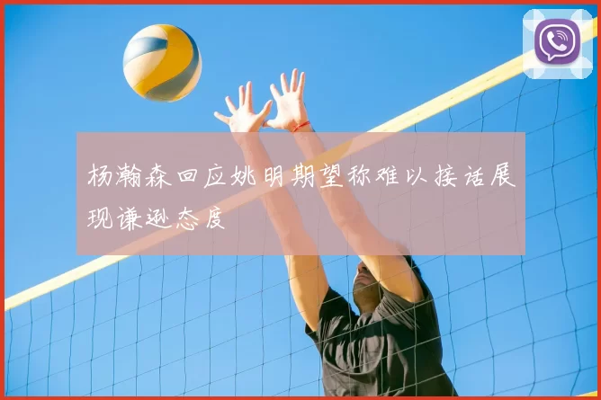 杨瀚森回应姚明期望称难以接话展现谦逊态度