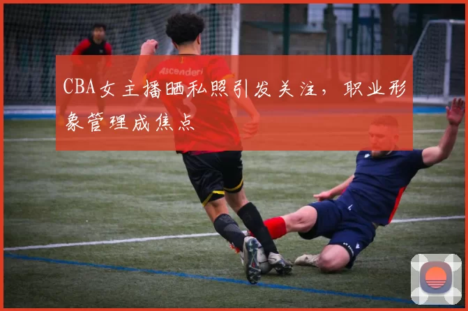 CBA女主播晒私照引发关注，职业形象管理成焦点