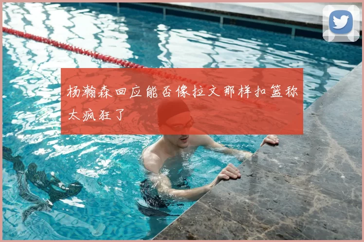 杨瀚森回应能否像拉文那样扣篮称太疯狂了