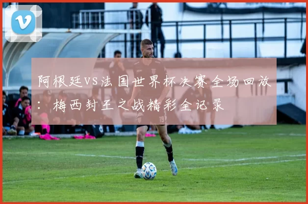 阿根廷vs法国世界杯决赛全场回放：梅西封王之战精彩全记录