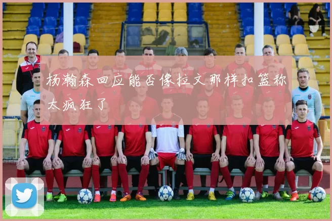 杨瀚森回应能否像拉文那样扣篮称太疯狂了