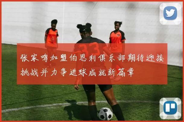 张家鸣加盟伯恩利俱乐部期待迎接挑战并力争进球成就新篇章