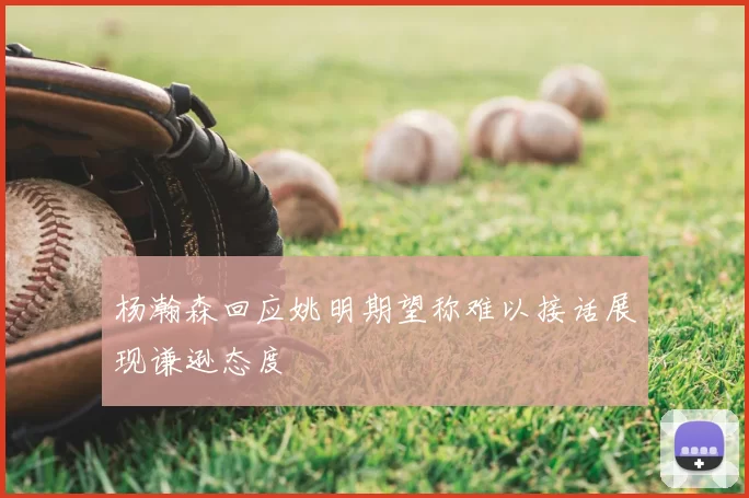 杨瀚森回应姚明期望称难以接话展现谦逊态度