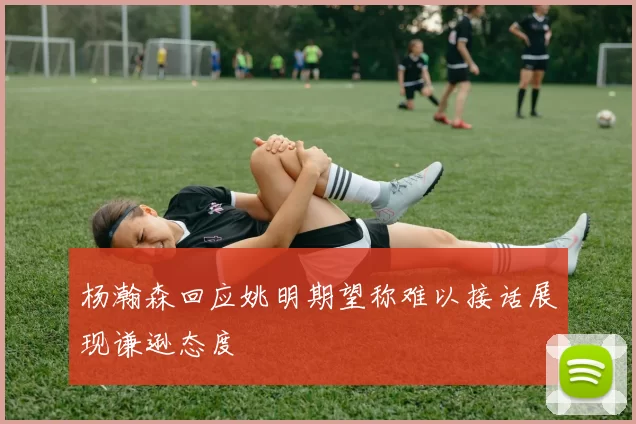 杨瀚森回应姚明期望称难以接话展现谦逊态度