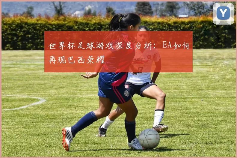 世界杯足球游戏深度分析：EA如何再现巴西荣耀