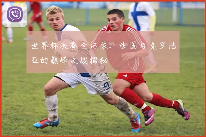 世界杯决赛全记录：法国与克罗地亚的巅峰之战揭秘
