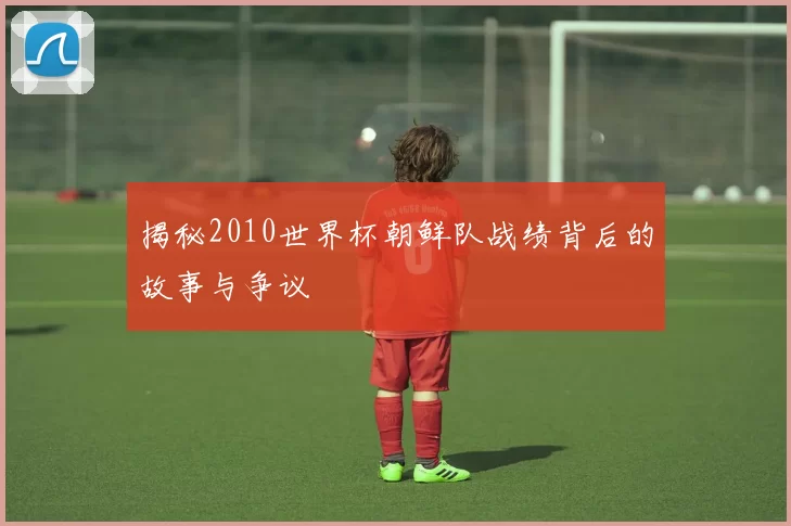 揭秘2010世界杯朝鲜队战绩背后的故事与争议