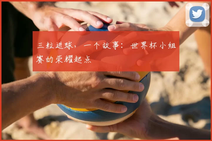三粒进球,一个故事:世界杯小组赛的荣耀起点