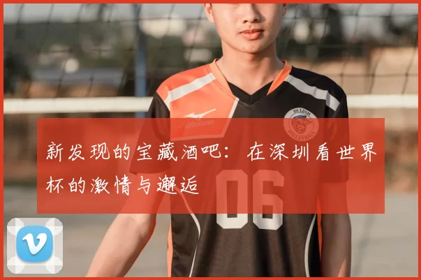 新发现的宝藏酒吧：在深圳看世界杯的激情与邂逅
