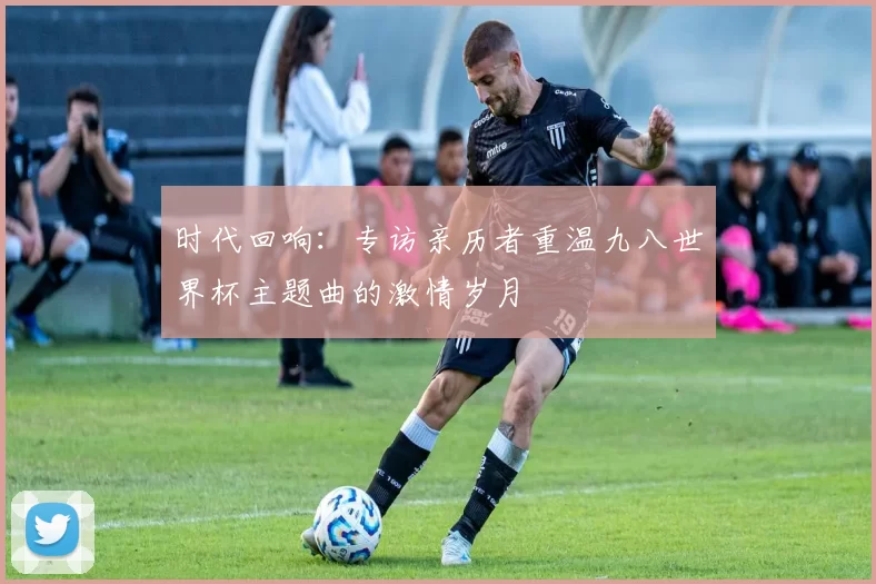 时代回响：专访亲历者重温九八世界杯主题曲的激情岁月