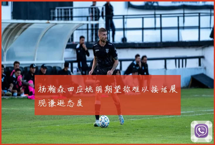杨瀚森回应姚明期望称难以接话展现谦逊态度