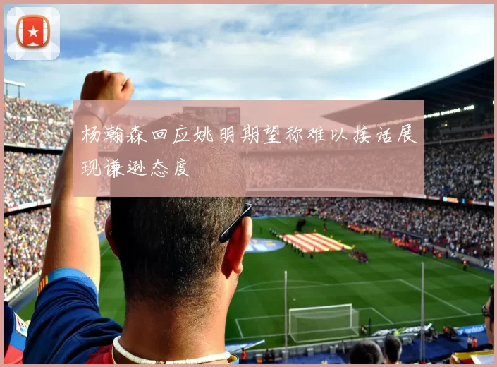 杨瀚森回应姚明期望称难以接话展现谦逊态度