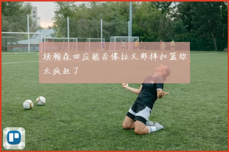 杨瀚森回应能否像拉文那样扣篮称太疯狂了