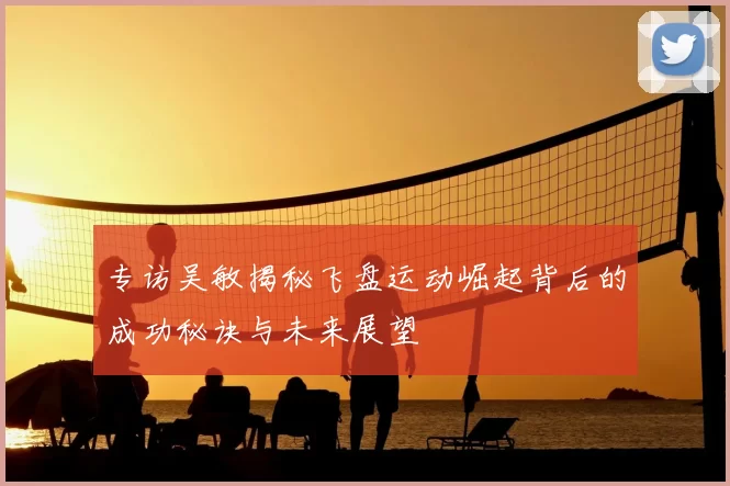 专访吴敏揭秘飞盘运动崛起背后的成功秘诀与未来展望