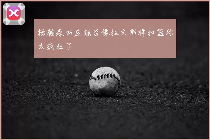 杨瀚森回应能否像拉文那样扣篮称太疯狂了