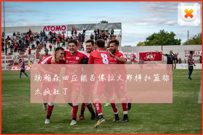 杨瀚森回应能否像拉文那样扣篮称太疯狂了