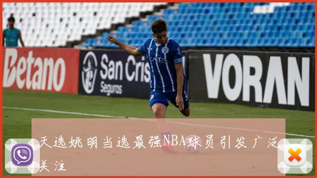 天选姚明当选最强NBA球员引发广泛关注