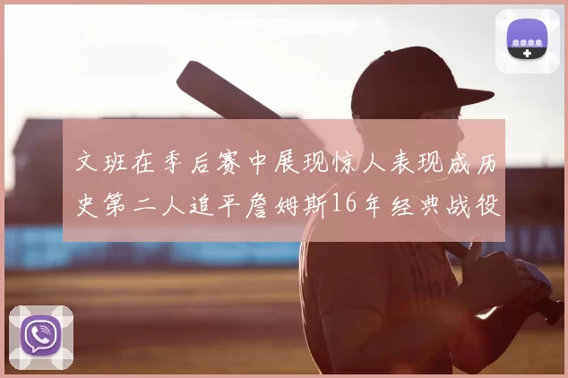 文班在季后赛中展现惊人表现成历史第二人追平詹姆斯16年经典战役记录