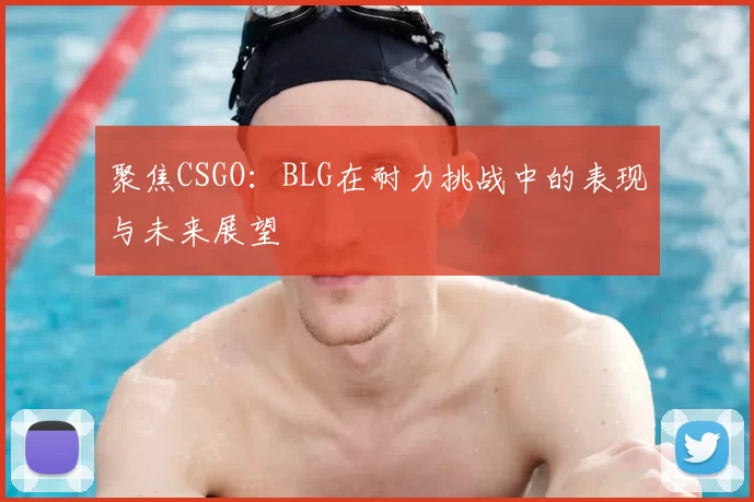 聚焦CSGO：BLG在耐力挑战中的表现与未来展望