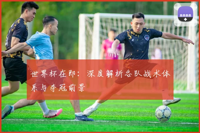 世界杯在即：深度解析各队战术体系与夺冠前景