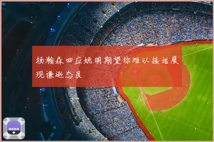杨瀚森回应姚明期望称难以接话展现谦逊态度