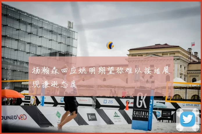 杨瀚森回应姚明期望称难以接话展现谦逊态度