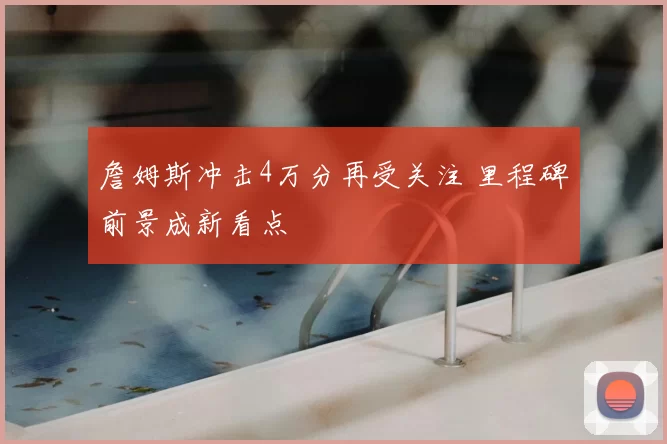詹姆斯冲击4万分再受关注 里程碑前景成新看点