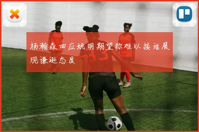 杨瀚森回应姚明期望称难以接话展现谦逊态度