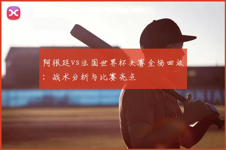 阿根廷vs法国世界杯决赛全场回放：战术分析与比赛亮点