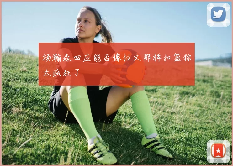 杨瀚森回应能否像拉文那样扣篮称太疯狂了