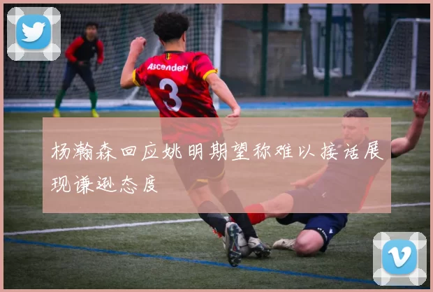 杨瀚森回应姚明期望称难以接话展现谦逊态度